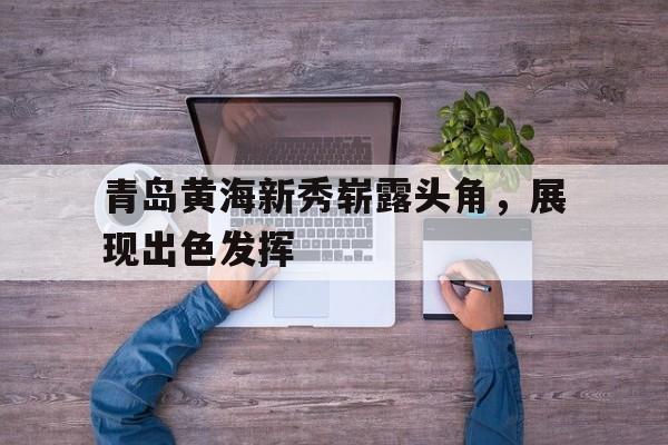 开云体育app-青岛黄海新秀崭露头角，展现出色发挥的简单介绍
