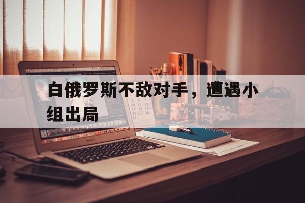 开云APP-白俄罗斯不敌对手，遭遇小组出局的简单介绍